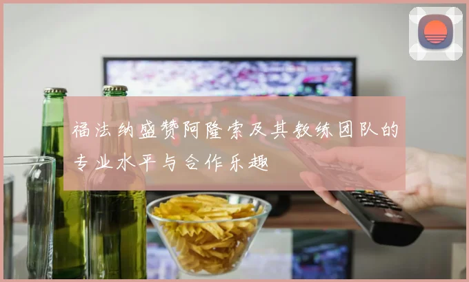 福法纳盛赞阿隆索及其教练团队的专业水平与合作乐趣